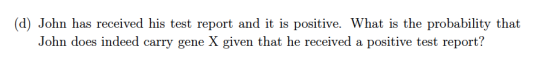 (d) John has received his test report and it is positive. What is the probability that John does indeed carry gene X given that he received a positive test report?
