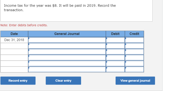 Income tax for the year was $8. It will be paid in 2019. Record the transaction. Note: Enter debits before credits. General J