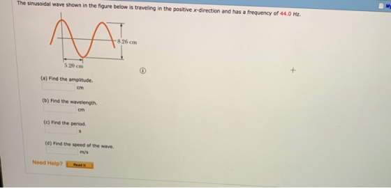 The sinusoidal wave shown in the figure below is traveling in the positive x-direction and has a frequency of 44.0 Hz 8.26 cm 5.20 cm (a) Find the amplitude cm (b) Find the wavelength. cm (c) Find the period. (d) Find the speed of the wave. m/s Need Help? ReR