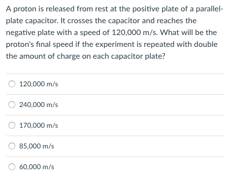 A proton is released from rest at the positive plate of a parallel- plate capacitor. It crosses the capacitor and reaches the negative plate with a speed of 120,000 m/s. What will be the protons final speed if the experiment is repeated with double the amount of charge on each capacitor plate? 120,000 m/s 240,000 m/s 170,000 m/s 85,000 m/s O 60,000 m/s