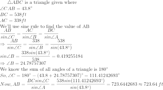 \triangle ABC $ is a triangle given where\\$ \angle CAB=43.8\degree\\ BC=538 ft\\ AC=338 ft\\ $We'll use sine rule to find the value of AB$\\ \frac{AB}{sin\angle C}=\frac{AC}{sin\angle B}=\frac{BC}{sin\angle A}\\ \Rightarrow \frac{AB}{sin\angle C}=\frac{338}{sin\angle B}=\frac{538}{sin(43.8\degree)}\\ sin\angle B=\frac{338sin(43.8\degree)}{538}=0.419255184\\ \Rightarrow \angle B=24.78757307\\ $We know the sum of all angles of a triangle is 180$\degree\\ So,\angle C=180\degree-(43.8+24.78757307)\degree=111.41242693\degree\\ Now,AB=\frac{BCsin\angle C}{sin\angle A}=\frac{538sin(111.41242693\degree)}{sin(43.8\degree)}=723.6442683\approx723.64\ ft
