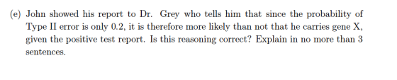 (e) John showed his report to Dr. Grey who tells him that since the probability of Type II error is only 0.2, it is therefore more likely than not that he carries gene X given the positive test report. Is this reasoning correct? Explain in no more than 3 sentences