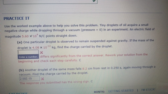 PRACTICE IT Use the worked example above to help you solve this problem. Tiny droplets of oil acquire a small negative charge while dropping through a vacuum (pressure = 0) in an experiment. An electric field of magnitude 5.60 x 10 N/C points straight down. 4 (a) One particular droplet is observed to remain suspended against gravity. If the mass of the droplet is 4.08 X 1032 kg, find the charge carried by the droplet. differs significantly from the correct answer. Rework your solution from the Enter a number beginning and check each step carefully. C (b) Another droplet of the same mass falls 8.2 cm from rest in 0.250 s, again moving through a vacuum. Find the charge carried by the droplet. 2.06E-19 The response you submitted has the wrong sign. G HINTS: GETTING STARTED I IM STUCK!