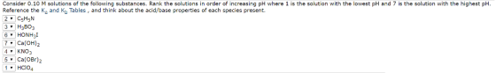 Consider 0.10 M solutions of the following substances. Rank the solutions in order of increasing pH where 1 is the solution with the lowest pH and 7 is the solution with the highest pH Reference the K and K Tables, and think about the ac d/base properties of each species present. 2 515 3 H3BO3 6 HON H3I v Ca (OH) 4 NO v Ca (OBr HClo