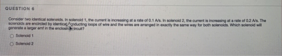 QUESTION 6 Consider two identical solerveids. In solenoid 1, the current is increasing at a rate of 0.1 As. In solenoid 2, th