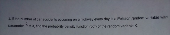 1. f the number of car accidents occurring on a highway every day is a Poisson random variable with parameter 3,find the probability density function (pdf) of the random variable K.