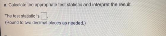 a. Calculate the appropriate test statistic and interpret the result. The test statistic is (Round to two decimal places as n