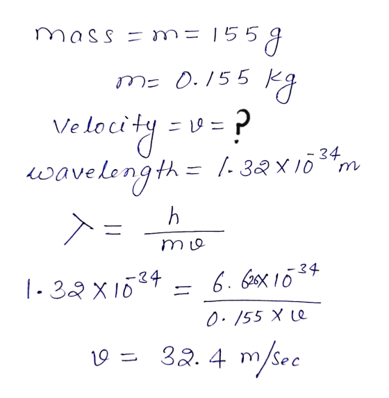 mass = m= 155g m= 0.155 kg Velocity = 1 = ? wavelength = 1-32x1034m = mie 1.32x1024 = 6.620X 1024 0.155 X le 10 = 32.4 m/sec