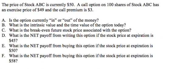 The price of Stock ABC is currently S50. A call option on 100 shares of Stock ABC has an exercise price of S49 and the call premium is S3. Is the option currently in or out of the money? What is the intrinsic value and the time value of the option today? What is the break-even future stock price associated with the option? What is the NET payoff from writing this option if the stock price at expiration is $45? What is the NET payoff from buying this option if the stock price at expiration is $50? What is the NET payoff from buying this option if the stock price at expiration is $58? A. B. C. D. E. F.