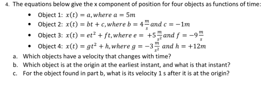4. The equations below give the x component of position for four objects as functions of time: Object 1: x(t) -a, where a Object 2: x(t) - bt c, where b -4and c1m 5m . Object 3: (te+ft,where e -+5and f-9 Object 4: x(t) -gt2+h,where g --3 and h- +12m a. b. c. Which objects have a velocity that changes with time? Which object is at the origin at the earliest instant, and what is that instant? For the object found in part b, what is its velocity 1 s after it is at the origin?