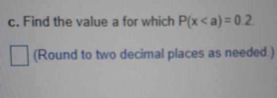 c. Find the value a for which P(x< a)= 0.2 (Round to two decimal places as needed)