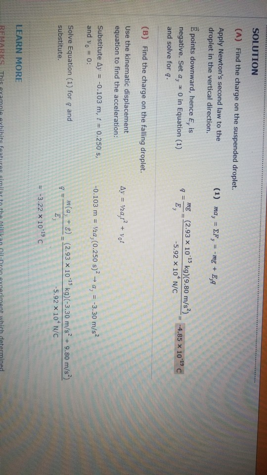 SOLUTION (A) Find the charge on the suspended droplet. Apply Newtons second law to the droplet in the vertical direction. E points downward, hence Ey is negative. Set a, o in Equation (1) and solve for q mg (2.93 x 10-15 kg)(9.80 m/s2)-A,85 x 10-19d E -5.92 x 104 N/C (B) Find the charge on the falling droplet. Use the kinematic displacement equation to find the acceleration: Ay has + Yo substitute Δy =-0.103 m, t = 0.250 s, and vo 0: -0.103 m Vaa, (0.250 s)2a3.30 m/s? Solve Equation (1) for g and substitute n(a, +8 (2.93 x 10 15 kg) (-3.30 m/s+9.80 m/s?) 5.92 x 10 N/C 3.22 x 10.19 C LEARN MORE