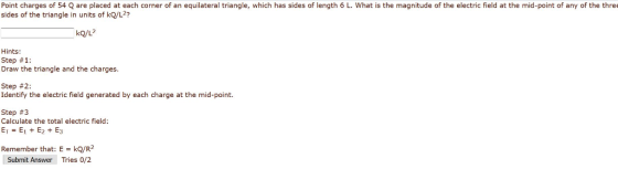 Point charges of 54 Q are placed at each corner of an equilateral triangle, which has sides of length 6 L. What is the magnitude of the electric field at the mid-point of any of the three sides of the triangle in units of kQ/L2? kQ/L Hints: Step # 1: Draw the triangle and the charges. Step # 2: Identify the electric field generated by each charge at the mid-point. Step #3 Calculate the total electric field: E:E1 + E2 + E3 Remember that: E kQ/R2 Tries 0/2 Submit Answer