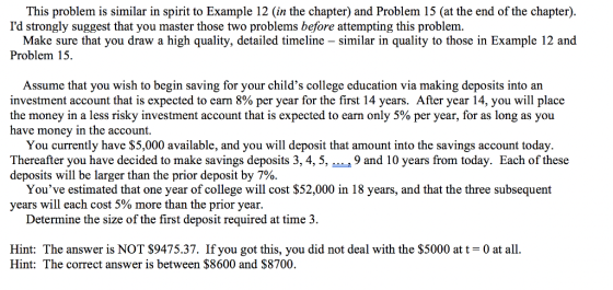 This problem is similar in spirit to Example 12 (in the chapter) and Problem 15 (at the end of the chapter). Id strongly suggest that you master those two problems before attempting this problem Make sure that you draw a high quality, detailed timeline - similar in quality to those in Example 12 and Problem 15. Assume that you wish to begin saving for your childs college education via making deposits into an investment account that is expected to earn 8% per year for the first 14 years. After year 14, you will place the money in a less risky investment account that is expected to earn only 5% per year, for as long as you have money in the account. You currently have $5,000 available, and you will deposit that amount into the savings account today. Thereafter you have decided to make savings deposits 3, 4, 5, 9 and 10 years from today. Each of these deposits will be larger than the prior deposit by 7%. Youve estimated that one year of college will cost $52,000 in 18 years, and that the three subsequent years will each cost 5% more than the prior year. Determine the size of the first deposit required at time 3. Hint: The answer is NOT S9475.37. If you got this, you did not deal with the $5000 at t 0 at all. Hint: The correct answer is between $8600 and $8700.