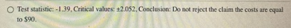 Test statistie: -1.39. Critical values: +2.052. Conclusion: Do not reject the claim the costs are equal to $90.