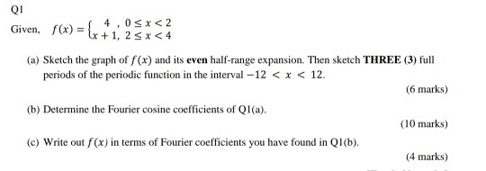 Q1 Given, f(x) = { 4,0$*<2 4x +1,25x<4 (a) Sketch the graph of f(x) and its even half-range expansion. Then sketch THREE (3)