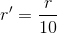 r'=\frac{r}{10}
