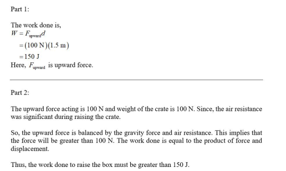 Part 1: The work done is, W = Fupwardd = (100 N)(1.5 m) = 150 J Here, Fupward is upward force. Part 2: The upward force actin
