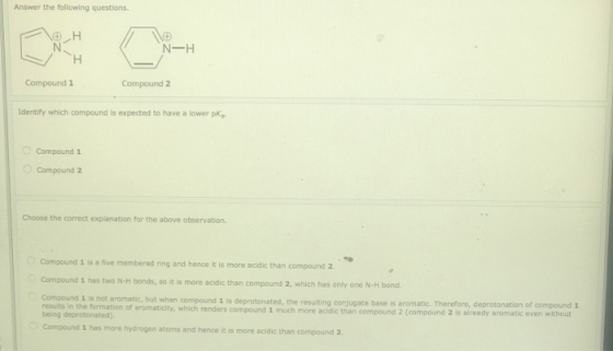 Answer the following questions. H N- H H Compound 1 Compound 2 Identify which compound is expected to have a lower pk, Compou