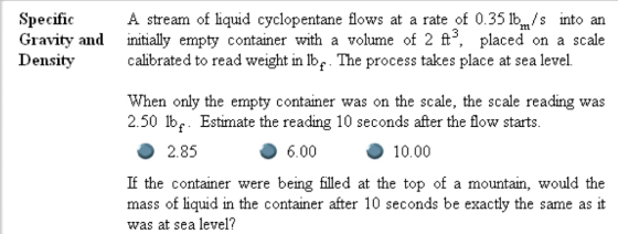 SpecificA stream of liquid cyclopentane lows at a rate of 0.35 1bm/s into an Gravity and initially empty container with a volume of 2 ft3, placed on a scale Densitycalbrated to read weight in lbe The process takes place at sea level. When only the empty container was on the scale, the scale reading was 2.50 lb. Estimate the reading 10 seconds after the flow starts. 2.85 6.00 10.00 If the container were being filed at the top of a mountain, would the mass of liquid in the container after 10 seconds be exactly the same as it was at sea level?
