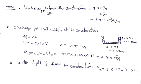 Ans: discharge before the construction = 4.3 m/s per width 3m - 1.433 m/s/m Discharge per unit width at the construction Q- A