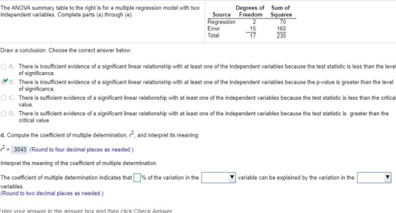 Degrees of Sum of The ANOVA summary table to the right is for a multiple regression model with two independent variables. Complete parts (a) through (e) Source Freedom Squares Regression Eror Total 15 17 70 160 230 Draw a conclusion. Choose the correct answer below o A. There is insufficient evidence of a significant linear relationship with at least one of the independent variables because the test statistic is less than the level B. There is insufficient evidence of a significant linear relationship with at least one of the independent variables because the p-value is greater than the level ° C. There is sufficient evidence of a significant linear relationship with at least one of the independent variables because the test statistic is less than the critical 0 D. There is sufficient evidence of a significant linear relationship with at least one of the independent variables because the test statistic is greater than the of significance of significance value critical value d. Compute the coefficient of multiple determination, r2, and interpret its meaning r3043 (Round to four decimal places as needed.) Interpret the meaning of the coefficient of multiple determination. The coefficient of multiple determination indicates that variables (Round to two decimal places as needed.) % of the variation in the V variable can be explained by the variation in the nter vour answer in the answer box and then click Check Answer