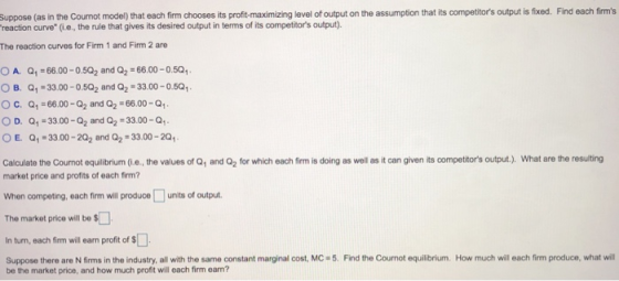 Suppose (as in the Cournot model) that each firm chooses its proft-maximizing level of output on the assumption that its competitors output is fixed. Find each firms reaction curve(i.e., the rule that gives its desired output in terms of its competitors output). The reaction curves for Firm 1 and Firm 2 are OA. Q 66.00-0.5Q2 and Q2 66.00-0.501 OB. Q1-33.00-0.5Q2 and Q2#33.00-0.5Q1. C. Q1-66.00-Q2 and Q2-66.00-Q1 Q1#3300-Q2 and Q2:33.00-Q1. Q1-33 00-202 and Q2-33.00-201. D. o E. Caloulate the Cournot equilibrium (i.e, the values of Q1 and Q2 for which each firm is doing as well as it can given its competors output.). What are the resulting market price and profits of each firm? When oom peting, each firm will produce □ units of output. The market price will bo $ In tun, each firm will earn profit of $ Suppose there are N fims in the industry, all with the same constant marginal cost, MC 5. Find the Cournot equilibrium. How much will each firm produce, what will be the market price, and how much proft will each firm ean?