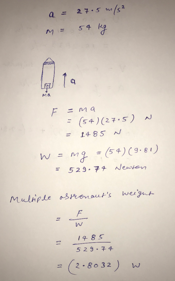 a = 27.5 m/s² M = 54 kg N F =ma = (54) (27.5) La = 1485 N. W = mg = (54) (9.81) =529.74 Newton Multiple astronauts weight w