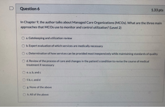 D Question 6 1.33 pts In Chapter 9, the author talks about Managed Care Organizations (MCOS). What are the three main approac