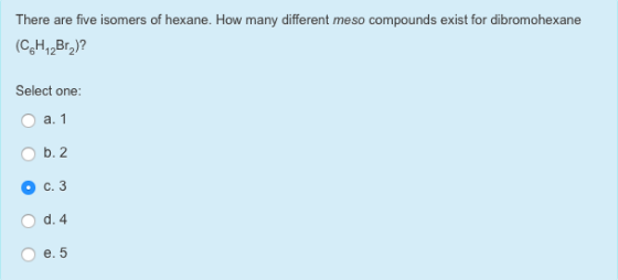 There are five isomers of hexane. How many different meso compounds exist for dibromohexane Select one a. b. 2 c. 3 O d. 4 e. 5