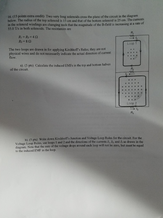 16. (15 points extra credit) Two very long solenoids cross the plane of the circuit in the diagram below. The radius of the top solenoid is 15 cm and that of the bottom solenoid is 25 cm. The currents is increasing at a rate of in the solenoid windings are changing such that the magnitude of the B-field is increasing at a rate o 55.0 T/s in both solenoids. The resistances are w R1 = R3 = 42 R2=802 Loop 1 The two loops are drawn in for applying Kirchhoffs Rules; they are not physical wires and do not necessarily indicate the actual direction of current flow. a). (5 pts) Calculate the induced EMFs in the top and bottom halves of the circuit. X X X Loop 2 b) (5 pts) Write down Kirchhoffs Junction and Voltage Loop Rules for the circuit. For the Voltage Loop Rules, use loops 1 and 2 and the directions of the currents 11, 12, and 13 as drawn in the diagram. Note that the sum of the voltage drops around each loop will not be zero, but must be equal to the induced EMF in the loop.
