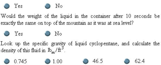 Yes No Would the weight of the liquid in the container after 10 seconds be exactly the same on top of the mountain as it was at sea level? Yes No Look up the specific gravity of liquid cyclopentane, and calculate the density of this fluid in Ib/t 1.00 0.745 46.5 62.4