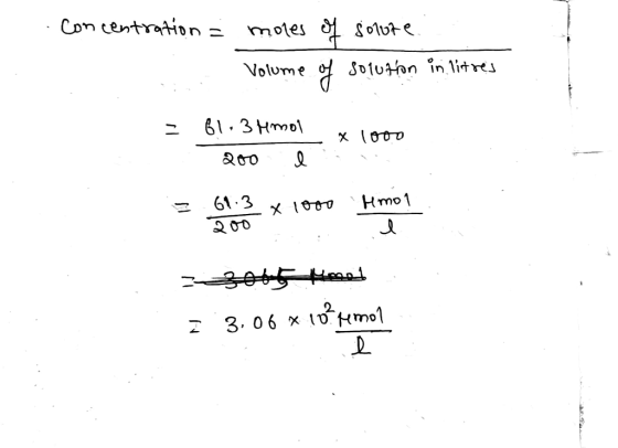 Concentration = moles of solure : Volume of solution in litres = 61.3 Hmol 200e x 1000 got Kmet = 3.06 *10* Herren