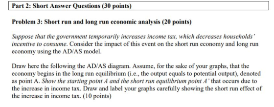 Part 2: Short Answer Questions (30 points) Problem 3: Short run and long run economic analysis (20 points) Suppue thar he gonemanses hosabs incentive to consume. Consider the impact of this event on the short run economy and long run economy using the AD/AS model. Draw here the following the AD/AS diagram. Assume, for the sake of your graphs, that the economy begins in the long run equilibrium (i.e., the output equals to potential output), denoted as point A. Show the starting point A and the shortun equilibrium point A that occurs due to the increase in income tax. Draw and label your graphs carefully showing the short run effect of the increase in income tax. (10 points)