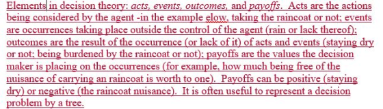 Elements in decision theory: acts, events, outcomes, and payoffs. Acts are the actions being considered by the agent-in the example elow. taking the raincoat or not: events are occurrences taking place outside the control of the agent (rain or lack thereof: outcomes are the result of the occurrence (or lack of it) of acts and events (staying dry or not: being burdened by the raincoat or not): payoffs are the values the decision maker is placing on the occurrences (or example, how much being free of the nuisance of carrying an raincoat is worth to one) Payoffs can be positive (staying dry) or negative (the raincoat nuisance). It is often useful to represent a decision problem by a tree.