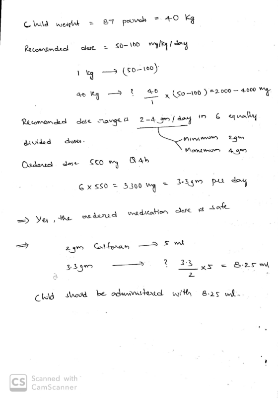 child weight = 87 pounds = 40 kg Recomended dose = 50-100 mg/kg/day I kg = (50-100) 40 leg - ? 40 x(50-100)=2000 – 4000 mg Re