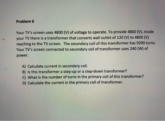 Problem 6 Your TVs screen uses 4800 (V) of voltage to operate. To provide 4800 (V), inside your TV there is a transformer th