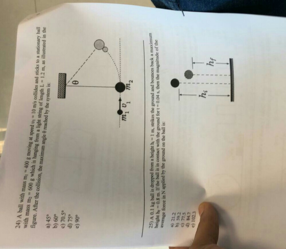 24) A ball with mass m 400 g moving at speed v 10 m/s collides and sticks to a stationary ba speed vi ll thkdss -600g which is hanging from a light string of length L 1.2 m, as illustrated in the figure. After the collision, the maximum angle 0 reached by the system is a) 45° b) 60° c) 70.5e d) 75 e) 90 1 1 m2 25) A 01 kg ball is dropped from a beight h- 1 m, strikes the ground and bounces back a maximum average force in N applied by the ground on the ball is br # 0.3 m. Ifthe ball is in contact with the ground for t-004 s, then the magnitude of the a) 212 b) 592 c) ms d) 847 e) 1023 ha