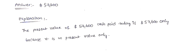 Answer- $ 57,600 Explanation ! $57,600 only $57,600 cash paid today is of The present value present value only. bacause it is