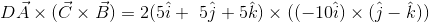 D\vec{A}\times (\vec{C}\times \vec{B})=2(5\hat{i}+\5\hat{j}+5\hat{k})\times ((-10\hat{i})\times (\hat{j}-\hat{k}))