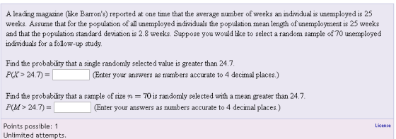A leading magazine (like Barrons) reported at one time that the average number of weeks an individual is unemployed is 25 weeks. Assume that for the population of all unemployed individuals the population mean length of unemployment is 25 weeks and that the population standard deviation is 2.8 weeks. Suppose you would lke to select a random sample of 70 unemployed individuals for a follow-up study. Find the probability that a single randomly selected value is greater than 24.7 P(X> 24.7)- (Enter your answers as numbers accurate to 4 decimal places.) Find the probability that a sample of size n-70 is randomly selected with a mean greater than 24.7. P(M> 24.7) (Enter your answers as numbers accurate to 4 decimal places.) License Points possible: 1 Unlimited attempts
