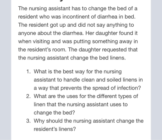 The nursing assistant has to change the bed of a resident who was incontinent of diarrhea in bed. The resident got up and did