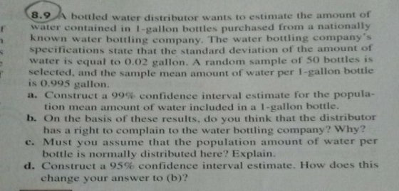 8.9 、bottled water distributor wants to estimate the amount of rwater contained in 1-gallon bottles purchased from a nationally known water bottling company. The water bottling companys specifications state that the standard deviation of the amount oft water is equal to o0.02 gallon. A random sample of 50 bottles is selected, and the sample mean amount of water per I-gallon bottle is 0.995 gallon. a. Construct a 99% confidence interval estimate for the popula- tion mean amount of water included in a 1-gallon bottle. b. On the basis of these results, do you think that the distributor has a right to complain to the water bottling company? Why? c. Must you assume that the population amount of water per bottle is normally distributed here? Explain d. Construct a 95% confidence interval estimate. How does this change your answer to (b)?