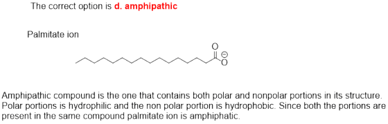 The correct option is d. amphipathic Palmitate ion Amphipathic compound is the one that contains both polar and nonpolar port