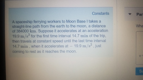 Constants Par A spaceship ferrying workers to Moon Base I takes a straight-line path from the earth to the moon, a distance of 384000 km. Suppose it accelerates at an acceleration 19.9 m/s for the first time interval 14.7 min of the trip, then travels at constant speed until the last time interval 14.7 min, when it accelerates at - 19.9 m/s2 just coming to rest as it reaches the moon. Wha 0 St