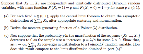 Suppose that Xi,.. Xn are independent and identically distributed Bernoulli random variables, with mass function P (Xi = 1) = p and P (Xi = 0) = 1-p for some p (0,1) (a) For each fixed p є (0,1), apply the central limit theorem to obtain the asymptotic distribution of Σ.Xi, after appropriate centering and normalisation. (b) Derive the moment generating function of a Poisson(A) distribution. (c) Now suppose that the probability p in the mass function of the sequence {Xi,., X) decreases to 0 as the sample size n increases: p-λ/n for some λ > 0, Show that, as n → oo, Sn , Xi converges in distribution to a Poisson (A) random variable. How does this result compare to the limit distribution obtained in part (a)?