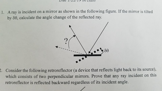 ClesS A ray is incident on a mirror as shown in the following figure. If the mirror is tilted by 8e, calculate the angle change of the reflected ray. 1. . Consider the following retroreflector (a device that reflects light back to its source), which consists of two perpendicular mirrors. Prove that any ray incident on this retroreflector is reflected backward regardless of its incident angle.