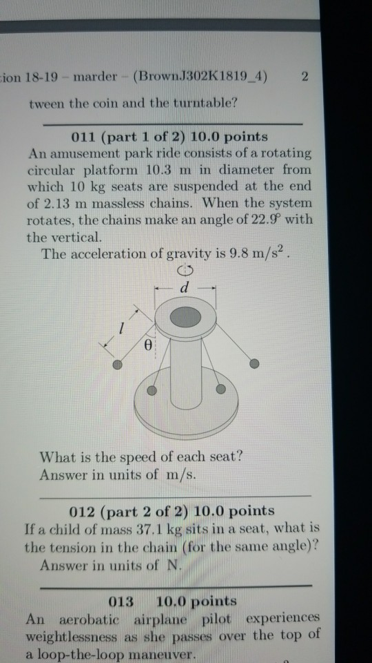 ion 18-19 - marder (Brown.J302K1819 4) 2 tween the coin and the turntable? 011 (part 1 of 2) 10.0 points An amusement park ride consists of a rotating circular platform 10.3 m in diameter from which 10 kg seats are suspended at the end of 2.13 m massless chains. When the system rotates, the chains make an angle of 22.9 with the vertical. The acceleration of gravity is 9.8 m/s? What is the speed of each seat? Answer in units of m/s. 012 (part 2 of 2) 10.0 points If a child of mass 37.1 kg sits in a seat, what is the tension in the chain (for the same angle)? Answer in units of N 013 10.0 points An aerobatic airplane pilot experiences weightlessness as she passes over the top of a loop-the-loop maneuver.