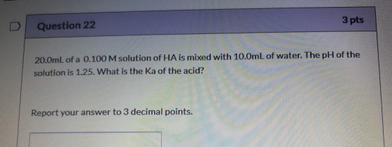 3 pts Question 22 20.0mL of a 0.100 M solution of HA is mixed with 10.0mL of water. The pH of the solution is 1.25. What is t