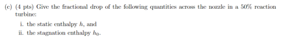 (c) (4 pts) Give the fractional drop of the following quantities across the nozzle in a 50% reaction turbine: i. the static e